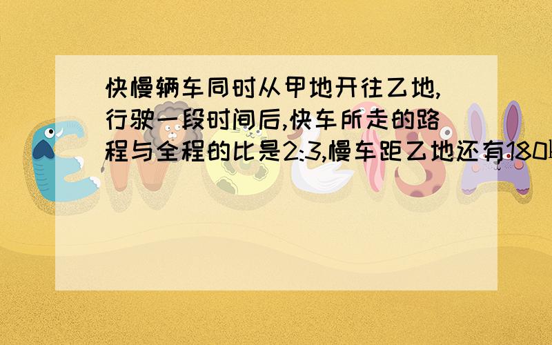 快慢辆车同时从甲地开往乙地,行驶一段时间后,快车所走的路程与全程的比是2:3,慢车距乙地还有180㎞,当两车以原来的速度继续前进行驶,快车到达乙地时,慢车只行了全程的7分之六,甲乙两地