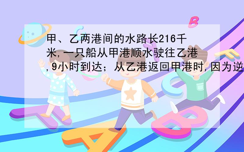 甲、乙两港间的水路长216千米,一只船从甲港顺水驶往乙港,9小时到达；从乙港返回甲港时,因为逆水行驶,了12小时到达.求船在静水中的速度和水流速度.