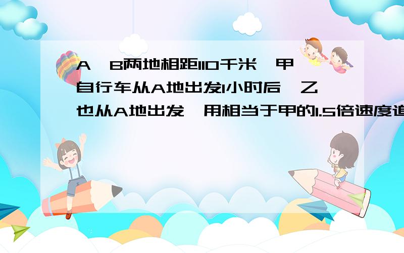 A、B两地相距110千米,甲自行车从A地出发1小时后,乙也从A地出发,用相当于甲的1.5倍速度追赶,当追到B地时,甲比乙先到5分钟,求甲乙两人的速度