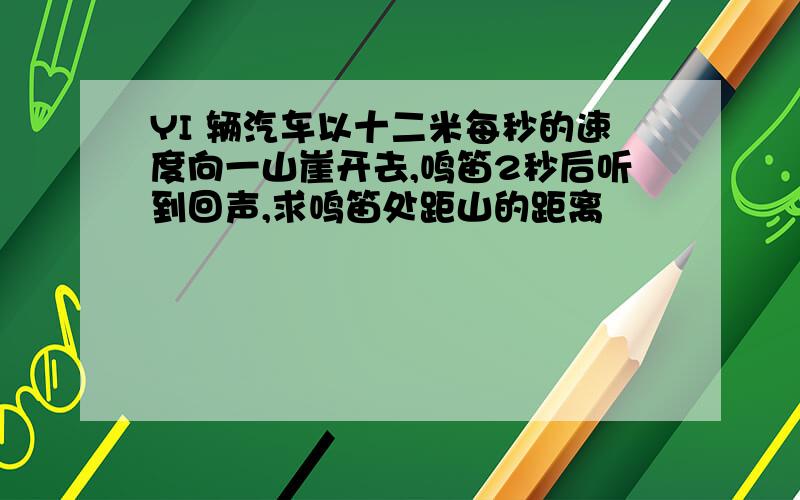 YI 辆汽车以十二米每秒的速度向一山崖开去,鸣笛2秒后听到回声,求鸣笛处距山的距离