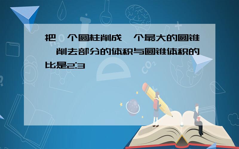 把一个圆柱削成一个最大的圆锥,削去部分的体积与圆锥体积的比是2:3