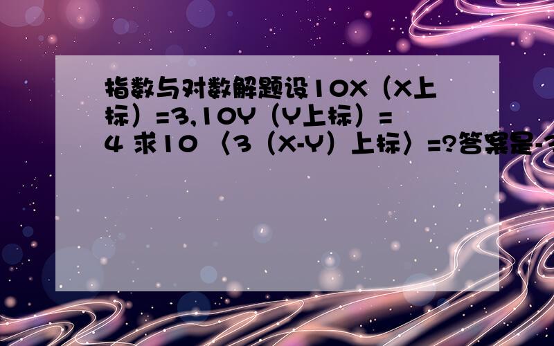 指数与对数解题设10X（X上标）=3,10Y（Y上标）=4 求10 〈3（X-Y）上标〉=?答案是-3,错了，答案是27/64