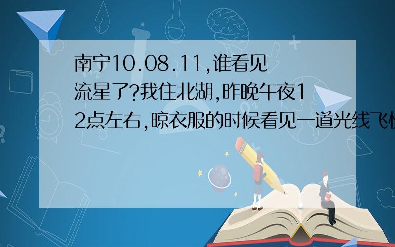 南宁10.08.11,谁看见流星了?我住北湖,昨晚午夜12点左右,晾衣服的时候看见一道光线飞快的划过.但是当时天空泛红蛮亮的,我觉得不太可能看见这么亮的流星呢...还有谁看见了?