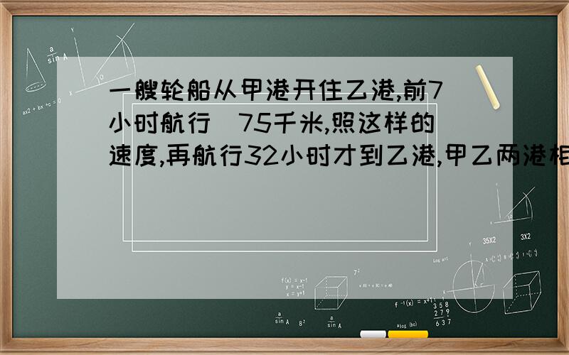 一艘轮船从甲港开住乙港,前7小时航行|75千米,照这样的速度,再航行32小时才到乙港,甲乙两港相距多少千米?