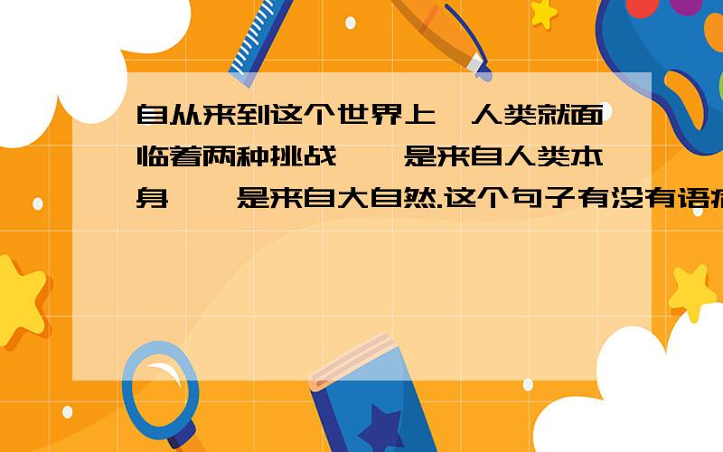 自从来到这个世界上,人类就面临着两种挑战,一是来自人类本身,一是来自大自然.这个句子有没有语病?