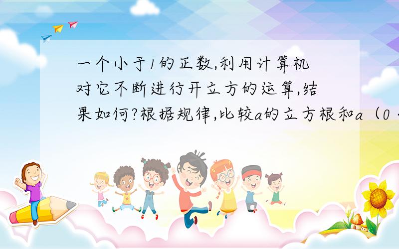 一个小于1的正数,利用计算机对它不断进行开立方的运算,结果如何?根据规律,比较a的立方根和a（0＜a＜1）