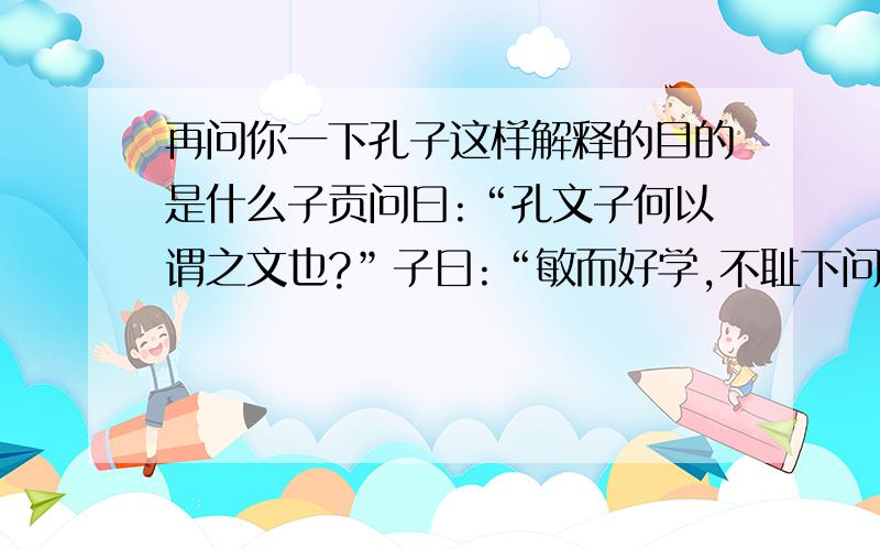 再问你一下孔子这样解释的目的是什么子贡问曰:“孔文子何以谓之文也?”子曰:“敏而好学,不耻下问,是以谓之文也.”孔子这样解释的目的是什么