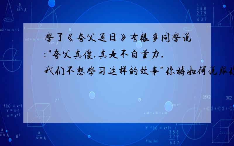 学了《夸父逐日》有很多同学说：“夸父真傻,真是不自量力,我们不想学习这样的故事”你将如何说服你的同学呢?