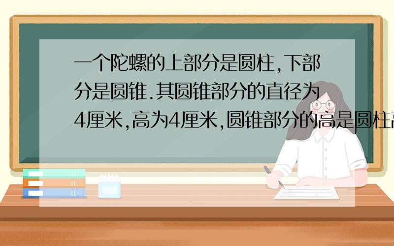 一个陀螺的上部分是圆柱,下部分是圆锥.其圆锥部分的直径为4厘米,高为4厘米,圆锥部分的高是圆柱高的4分之3.这个陀螺的体积是多少立方厘米?