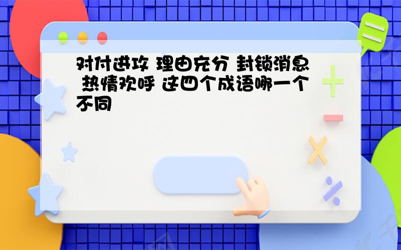 对付进攻 理由充分 封锁消息 热情欢呼 这四个成语哪一个不同