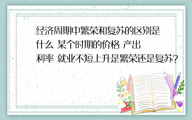 经济周期中繁荣和复苏的区别是什么 某个时期的价格 产出 利率 就业不短上升是繁荣还是复苏?