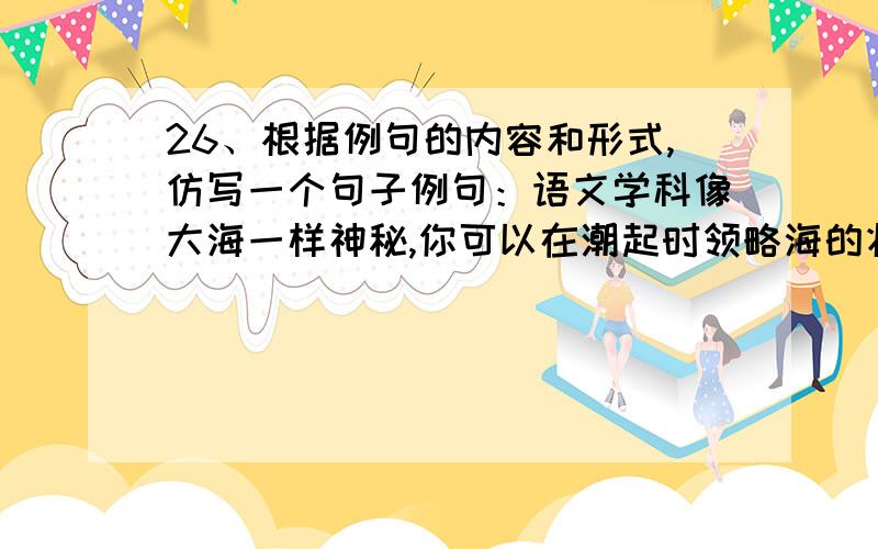 26、根据例句的内容和形式,仿写一个句子例句：语文学科像大海一样神秘,你可以在潮起时领略海的壮美,也可以在潮落时体会海的静谧.____________________________________________________________________