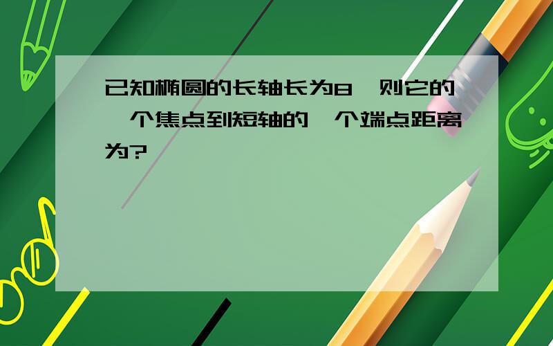 已知椭圆的长轴长为8,则它的一个焦点到短轴的一个端点距离为?