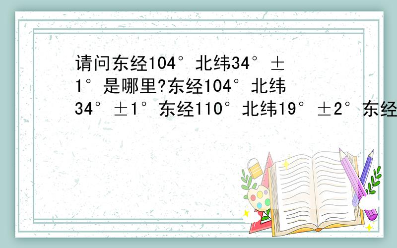 请问东经104°北纬34°±1°是哪里?东经104°北纬34°±1°东经110°北纬19°±2°东经104±2°北纬32±2° 这三个地方分别是哪里呢?