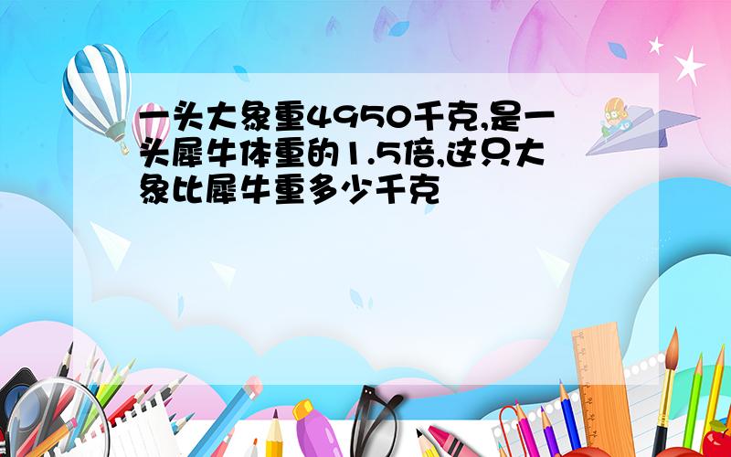 一头大象重4950千克,是一头犀牛体重的1.5倍,这只大象比犀牛重多少千克