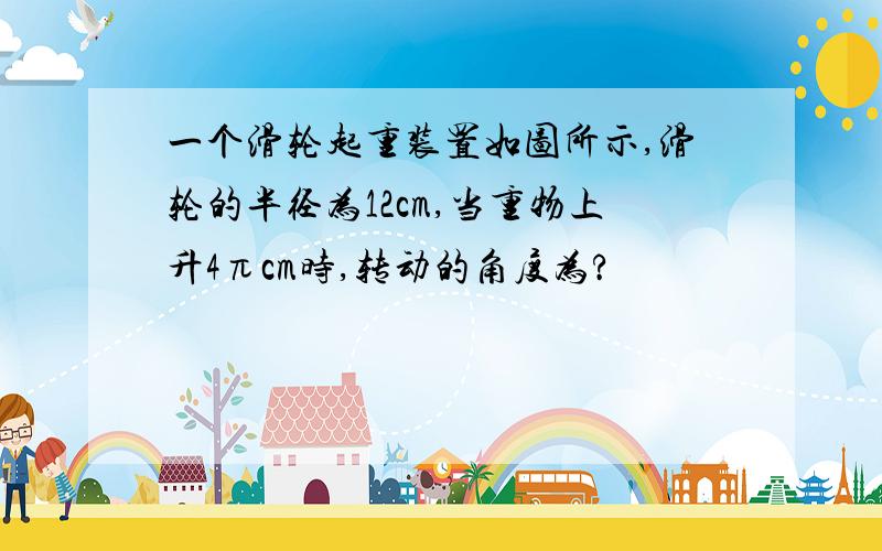 一个滑轮起重装置如图所示,滑轮的半径为12cm,当重物上升4πcm时,转动的角度为?