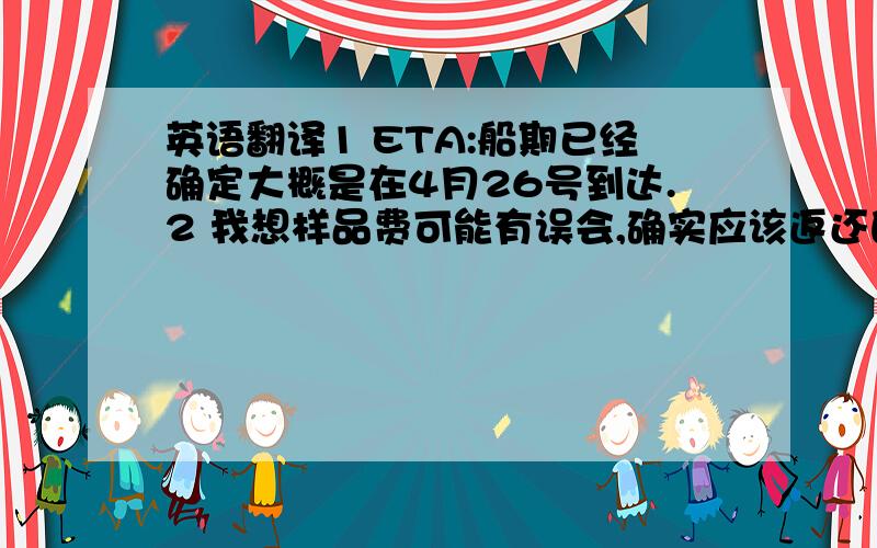 英语翻译1 ETA:船期已经确定大概是在4月26号到达.2 我想样品费可能有误会,确实应该返还的是125（本来是应该全部返还,可是这次的价格实在是有些低,所以老板只同意返还了多余的运费,希望你