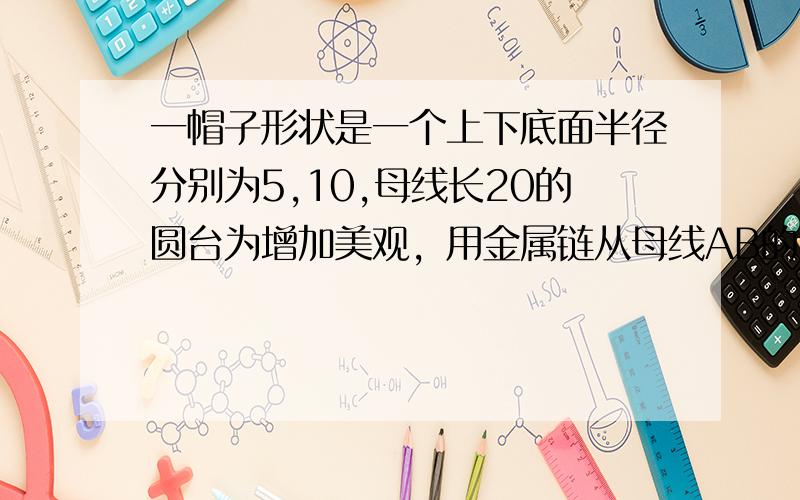 一帽子形状是一个上下底面半径分别为5,10,母线长20的圆台为增加美观，用金属链从母线AB的中点M围绕圆台侧面转至下底面的A点（1）为减少成本，需尽量减少金属链的长度，求出金属链的最