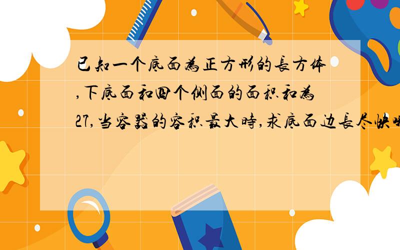 已知一个底面为正方形的长方体,下底面和四个侧面的面积和为27,当容器的容积最大时,求底面边长尽快哦