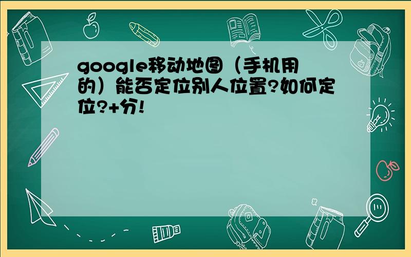 google移动地图（手机用的）能否定位别人位置?如何定位?+分!