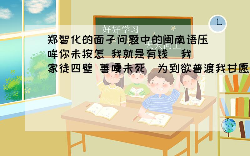 郑智化的面子问题中的闽南语压哞你未按怎 我就是有钱  我家徒四壁 善嘎未死　为到欲普渡我甘愿借钱  这几句好像是闽南语吧,这几句话是什么意思?多谢了~~