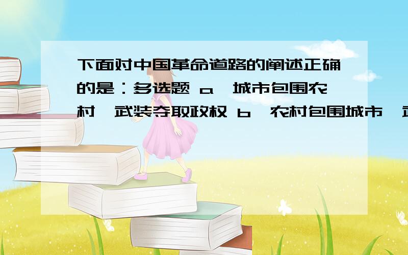 下面对中国革命道路的阐述正确的是：多选题 a、城市包围农村,武装夺取政权 b、农村包围城市,武装夺取政权 c、经过长期武装斗争,先占乡村,后取城市 d、经过长期武装斗争,先占城市,后取