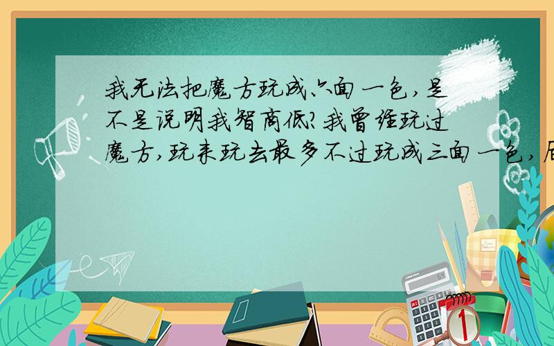 我无法把魔方玩成六面一色,是不是说明我智商低?我曾经玩过魔方,玩来玩去最多不过玩成三面一色,后来感觉自己已无力再更进一步了,便没有再玩.我看过人家把魔方玩成6面一色,据说是有现