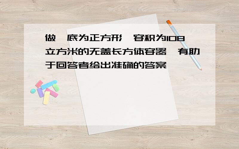 做一底为正方形、容积为108立方米的无盖长方体容器,有助于回答者给出准确的答案