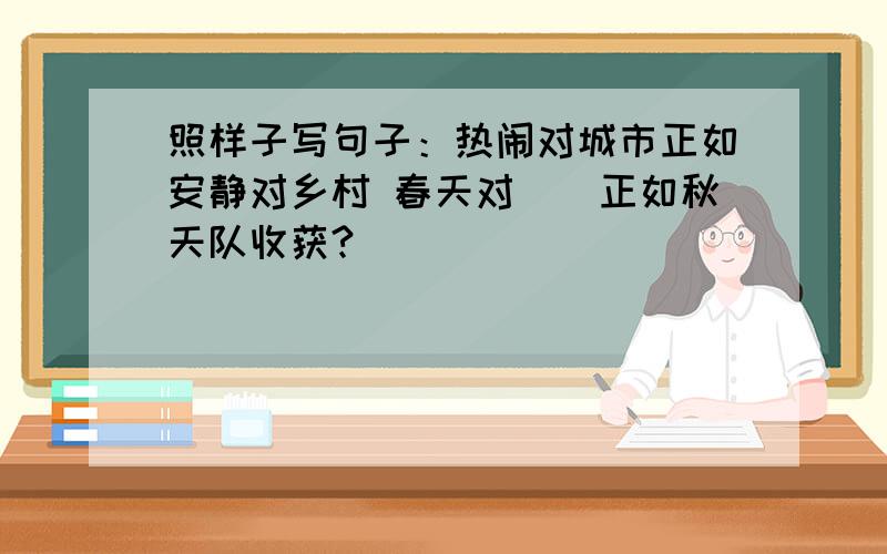 照样子写句子：热闹对城市正如安静对乡村 春天对（）正如秋天队收获?