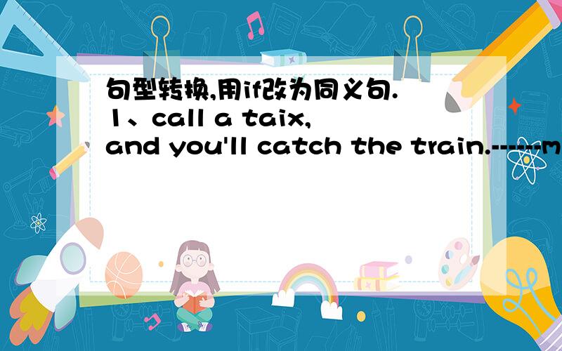 句型转换,用if改为同义句.1、call a taix,and you'll catch the train.------miss  the  train.2、she  can't  finish  the  hard  work  on  time  without  your  help  .she  can't  finish  the  land  hard  work  on   time    -------you   -----hel