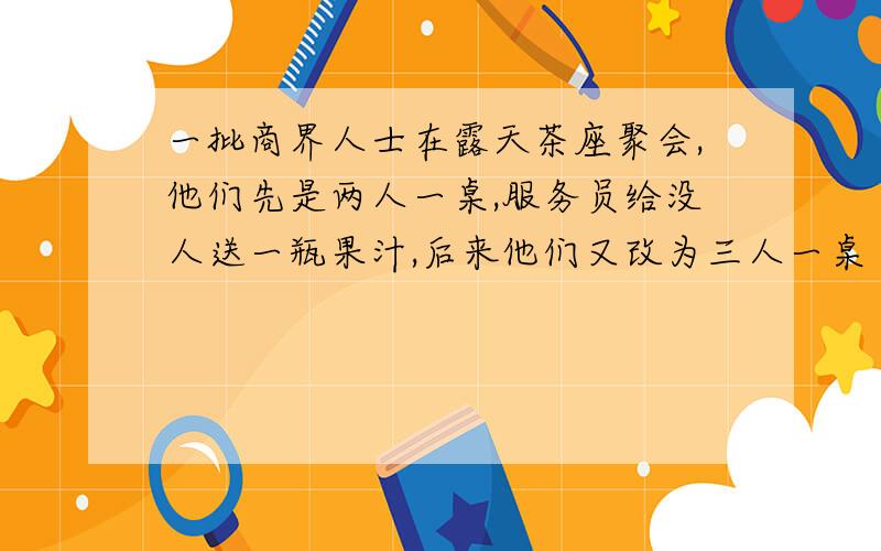 一批商界人士在露天茶座聚会,他们先是两人一桌,服务员给没人送一瓶果汁,后来他们又改为三人一桌