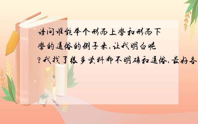 请问谁能举个形而上学和形而下学的通俗的例子来,让我明白呢?我找了很多资料都不明确和通俗,最好各找一篇形而上学和形而下学的文学作品来给我看看他们的相应运用方法……这样好懂,