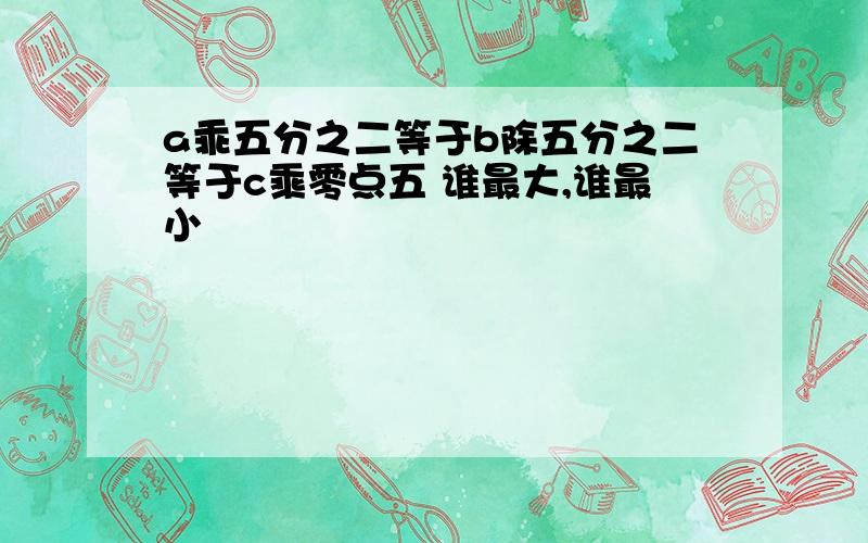 a乖五分之二等于b除五分之二等于c乘零点五 谁最大,谁最小