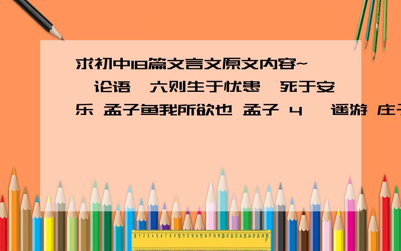 求初中18篇文言文原文内容~《论语》六则生于忧患,死于安乐 孟子鱼我所欲也 孟子 4 逍遥游 庄子5 劝学 荀子曹刿论战 左传出师表 诸葛亮桃花源记 陶潜三峡 郦道元10 师说 韩愈11?陋室铭 刘禹