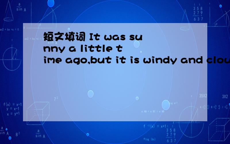 短文填词 It was sunny a little time ago,but it is windy and cloudy___.寒假作业里的阅读短文填词.P24后面还有、It is raining hard.