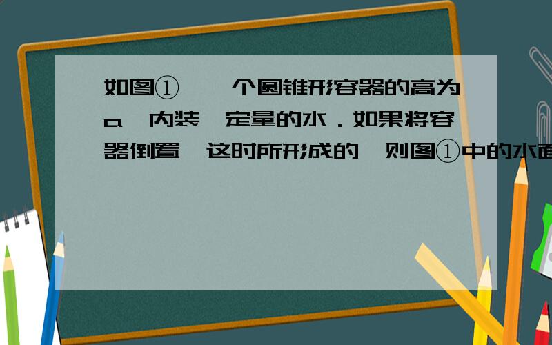 如图①,一个圆锥形容器的高为a,内装一定量的水．如果将容器倒置,这时所形成的,则图①中的水面高度为为什么对应的体积比为对应的高比?