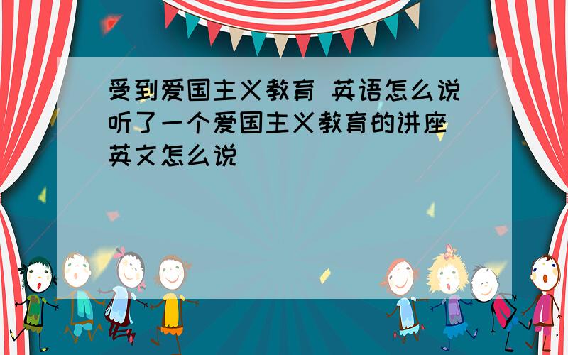 受到爱国主义教育 英语怎么说听了一个爱国主义教育的讲座 英文怎么说