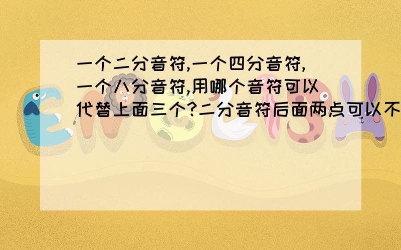 一个二分音符,一个四分音符,一个八分音符,用哪个音符可以代替上面三个?二分音符后面两点可以不?