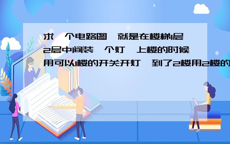 求一个电路图,就是在楼梯1层2层中间装一个灯,上楼的时候用可以1楼的开关开灯,到了2楼用2楼的开关关灯,下楼的时候用2楼的开关开灯,到了1楼再用1楼的开关关上的电路图