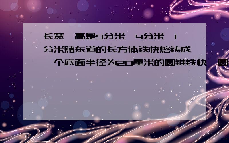 长宽、高是9分米、4分米、1分米赌东道的长方体铁快熔铸成一个底面半径为20厘米的圆锥铁快,圆锥的高是多少