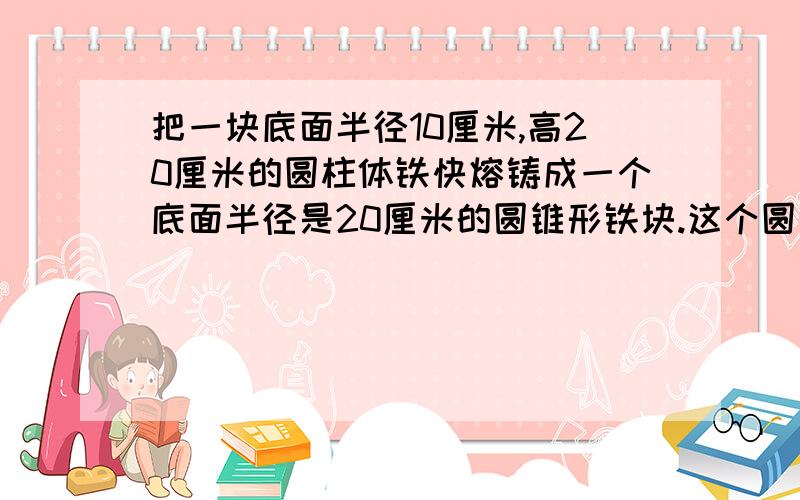 把一块底面半径10厘米,高20厘米的圆柱体铁快熔铸成一个底面半径是20厘米的圆锥形铁块.这个圆锥的高是多少?（列方程解）