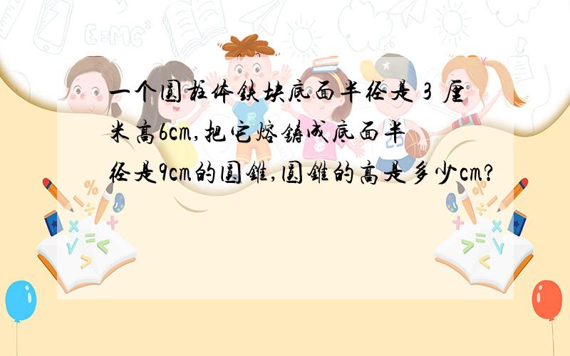 一个圆柱体铁块底面半径是３厘米高6cm,把它熔铸成底面半径是9cm的圆锥,圆锥的高是多少cm?