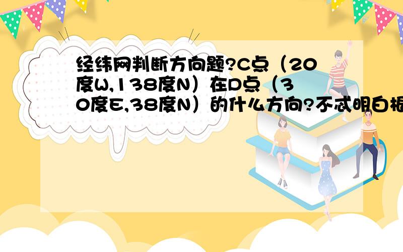 经纬网判断方向题?C点（20度W,138度N）在D点（30度E,38度N）的什么方向?不忒明白根据优劣弧判断方向,什么用图讲解下