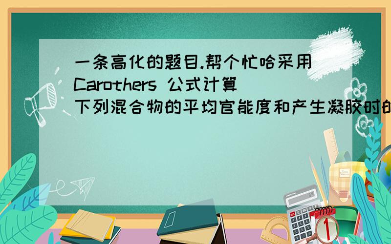 一条高化的题目.帮个忙哈采用Carothers 公式计算下列混合物的平均官能度和产生凝胶时的反应程度.①    等物质的量的苯酐和甘油.②    苯酐和甘油的摩尔比为1.500：.0980③    苯酐、甘油和乙