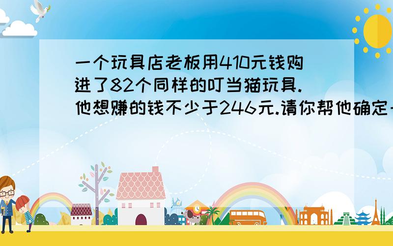 一个玩具店老板用410元钱购进了82个同样的叮当猫玩具.他想赚的钱不少于246元.请你帮他确定一下每个叮当