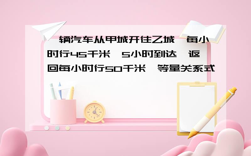 一辆汽车从甲城开往乙城,每小时行45千米,5小时到达,返回每小时行50千米,等量关系式