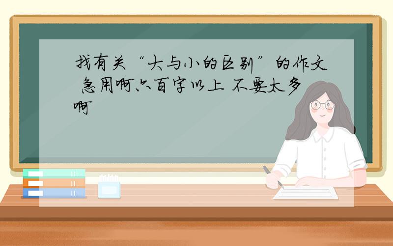 找有关“大与小的区别”的作文 急用啊六百字以上 不要太多啊