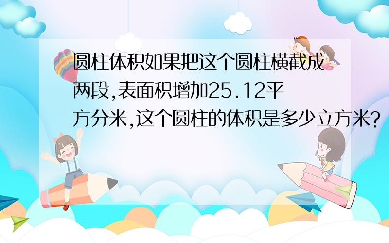 圆柱体积如果把这个圆柱横截成两段,表面积增加25.12平方分米,这个圆柱的体积是多少立方米?