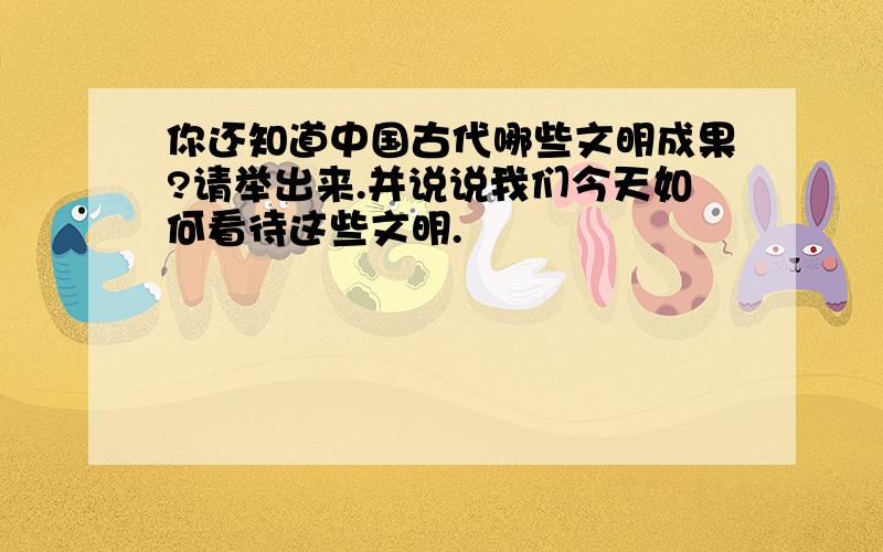 你还知道中国古代哪些文明成果?请举出来.并说说我们今天如何看待这些文明.