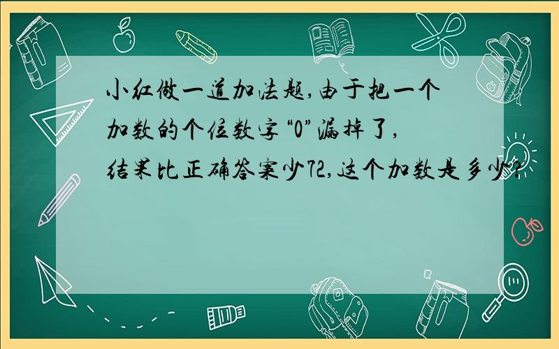 小红做一道加法题,由于把一个加数的个位数字“0”漏掉了,结果比正确答案少72,这个加数是多少?